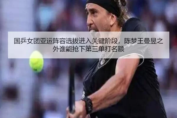 国乒女团亚运阵容选拔进入关键阶段，陈梦王曼昱之外谁能抢下第三单打名额